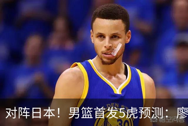 对阵日本！男篮首发5虎预测：廖三宁只能替补，赵继伟搭配杨瀚森